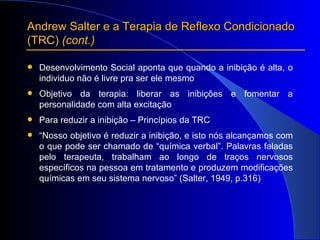 Andrew Salter e a Terapia de Reflexo Condicionado  (TRC)  (cont.) Desenvolvimento Social aponta que quando a inibição é alta, o individuo não é livre pra ser ele mesmo Objetivo da terapia: liberar as inibições e fomentar a personalidade com alta excitação Para reduzir a inibição – Princípios da TRC “ Nosso objetivo é reduzir a inibição, e isto nós alcançamos com o que pode ser chamado de “química verbal”. Palavras faladas pelo terapeuta, trabalham ao longo de traços nervosos específicos na pessoa em tratamento e produzem modificações químicas em seu sistema nervoso” (Salter, 1949, p.316) 