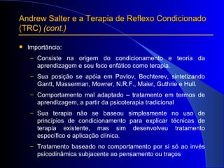 Andrew Salter e a Terapia de Reflexo Condicionado  (TRC)  (cont.) Importância: Consiste na origem do condicionamento e teoria da aprendizagem e seu foco enfático como terapia. Sua posição se apóia em Pavlov, Bechterev, sintetizando Gantt, Masserman, Mowrer, N.R.F., Maier, Guthrie e Hull. Comportamento mal adaptado – tratamento em termos de aprendizagem, a partir da psicoterapia tradicional Sua terapia não se baseou simplesmente no uso de princípios de condicionamento para explicar técnicas de terapia existente, mas sim desenvolveu tratamento específico e aplicação clínica. Tratamento baseado no comportamento por si só ao invés psicodinâmica subjacente ao pensamento ou traços 