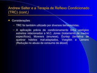 Andrew Salter e a Terapia de Reflexo Condicionado  (TRC)  (cont.) Considerações TRC foi também utilizado por diversos behavioristas. A aplicação prévia de condicionamento tinha vestígios estreitos relacionados a M.C. Jones (tratamento de medos específicos), Mowrers (enurese), Dunlap (tentativa de quebrar hábitos mal-adaptados, Voeglitin e Lemere (Redução no abuso de consumo de álcool) 