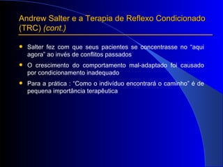 Andrew Salter e a Terapia de Reflexo Condicionado  (TRC)  (cont.) Salter fez com que seus pacientes se concentrasse no “aqui agora” ao invés de conflitos passados O crescimento do comportamento mal-adaptado foi causado por condicionamento inadequado Para a prática : “Como o indivíduo encontrará o caminho” é de pequena importância terapêutica 