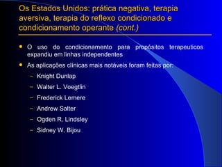 O uso do condicionamento para propósitos terapeuticos expandiu em linhas independentes  As aplicações clínicas mais notáveis foram feitas por:  Knight Dunlap Walter L. Voegtlin Frederick Lemere Andrew Salter Ogden R. Lindsley  Sidney W. Bijou Os Estados Unidos: prática negativa, terapia aversiva, terapia do reflexo condicionado e condicionamento operante  (cont.) 