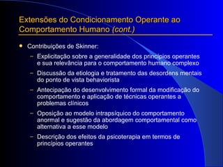 Extensões do Condicionamento Operante ao Comportamento Humano  (cont.) Contribuições de Skinner:  Explicitação sobre a generalidade dos princípios operantes e sua relevância para o comportamento humano complexo Discussão da etiologia e tratamento das desordens mentais do ponto de vista behaviorista Antecipação do desenvolvimento formal da modificação do comportamento e aplicação de técnicas operantes a problemas clínicos Oposição ao modelo intrapsíquico do comportamento anormal e sugestão da abordagem comportamental como alternativa a esse modelo Descrição dos efeitos da psicoterapia em termos de princípios operantes   