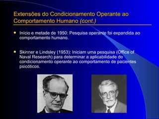 Extensões do Condicionamento Operante ao Comportamento Humano  (cont.) Início e metade de 1950: Pesquisa operante foi expandida ao comportamento humano.  Skinner e Lindsley (1953): Iniciam uma pesquisa (Office of Naval Research) para determinar a aplicabilidade do condicionamento operante ao comportamento de pacientes psicóticos.   