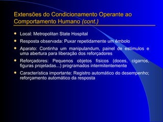 Extensões do Condicionamento Operante ao Comportamento Humano  (cont.) Local: Metropolitan State Hospital Resposta observada: Puxar repetidamente um êmbolo Aparato: Continha um manipulandum, painel de estímulos e uma abertura para liberação dos reforçadores   Reforçadores: Pequenos objetos físicos (doces, cigarros, figuras projetadas...) programados intermitentemente   Característica importante: Registro automático do desempenho; reforçamento automático da resposta 