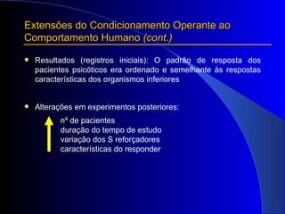Extensões do Condicionamento Operante ao Comportamento Humano  (cont.) Resultados (registros iniciais): O padrão de resposta dos pacientes psicóticos era ordenado e semelhante às respostas características dos organismos inferiores Alterações em experimentos posteriores: nº de pacientes duração do tempo  de estudo variação dos S reforçadores  características do responder 
