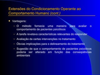 Extensões do Condicionamento Operante ao Comportamento Humano  (cont.) Vantagens:  O método fornecia uma maneira para avaliar o comportamento de pacientes psicóticos A tarefa revelava características relevantes do responder Avaliação de certas intervenções no tratamento Óbvias implicações para o delineamento do tratamento Sugestão de que o comportamento de pacientes psicóticos poderia ser alterado em função das conseqüências ambientais 