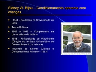 Sidney W. Bijou – Condicionamento operante com crianças 1941 - Doutorado na Universidade de Iowa Teoria Hulliana 1946 a 1948 – Compromisso na Universidade de Indiana 1948 - Universidade de Washington (Direção do Instituto Universitário do Desenvolvimento da criança) Influência de Skinner (Ciência e Comportamento Humano – 1953) 