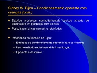 Sidney W. Bijou – Condicionamento operante com crianças  (cont.) Estudou processos comportamentais básicos através de observação em pesquisas com animais Pesquisou crianças normais e retardadas Importância do trabalho de Bijou: Extensão do condicionamento operante para as crianças  Uso do método experimental de investigação  Operante é descritivo 