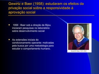 Gewirtz e Baer (1958): estudaram os efeitos da privação social sobre a responsividade à aprovação social 1956 : Baer sob a direção de Bijou iniciaram pesquisas no laboratório sobre desenvolvimento social As extensões iniciais do condicionamento operante: motivadas pela busca por uma metodologia para estudar o comportamento humano. 
