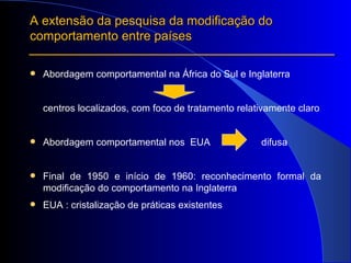 A extensão da pesquisa da modificação do comportamento entre países Abordagem comportamental na África do Sul e Inglaterra centros localizados, com foco de tratamento relativamente claro Abordagem comportamental nos  EUA  difusa Final de 1950 e início de 1960: reconhecimento formal da modificação do comportamento na Inglaterra EUA : cristalização de práticas existentes 