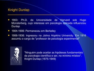 1903: Ph.D. da Universidade de Harvard sob Hugo Münsterberg, cujo interesse em psicologia aplicada influenciou Dunlap  1904-1906: Permaneceu em Berkeley 1906-1936: Ingressou na  Johns Hopkins  University. Em 1916 assumiu o cargo de "professor de psicologia experimental"  Knight Dunlap "Ninguém pode aceitar as hipóteses fundamentais  da psicologia científica e ser, no mínimo místico". Knight Dunlap (1875-1949) 
