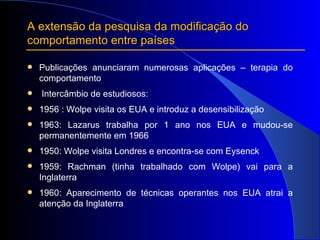 A extensão da pesquisa da modificação do comportamento entre países Publicações anunciaram numerosas aplicações – terapia do comportamento Intercâmbio de estudiosos: 1956 : Wolpe visita os EUA e introduz a desensibilização 1963: Lazarus trabalha por 1 ano nos EUA e mudou-se permanentemente em 1966 1950: Wolpe visita Londres e encontra-se com Eysenck 1959: Rachman (tinha trabalhado com Wolpe) vai para a Inglaterra  1960: Aparecimento de técnicas operantes nos EUA atrai a atenção da Inglaterra 