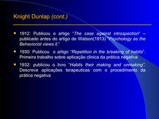1912: Publicou o artigo “ The case against introspection ” – publicado antes do artigo de Watson(1913) " Psychology as the Behaviorist views it. “ 1930: Publicou  o artigo “ Repetition in the breaking of habits ”. Primeira trabalho sobre aplicação clinica da prática negativa 1932: publicou o livro “ Habits their making and unmaking”.  Descreve aplicações terapeuticas com o procedimento da prática negativa Knight Dunlap  (cont.) 