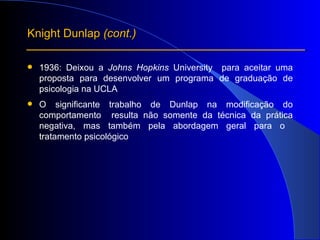 1936: Deixou a  Johns Hopkins  University  para aceitar  uma proposta para desenvolver um programa de graduação de psicologia na UCLA O significante trabalho de Dunlap na modificação do comportamento  resulta não somente da técnica da prática negativa, mas também pela abordagem geral para o  tratamento psicológico Knight Dunlap  (cont.) 