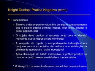 Procedimento Envolve o desempenho voluntário de algum comportamento que o sujeito deseja eliminar (tiques, roer unha, chupar o dedo, gagejar, etc) O sujeito deve praticar a resposta junto com o “desejo” mental de que a resposta será eliminada* A resposta de repetir o comportamento indesejável em conjunto com a expectativa de melhora e a satisfação da eliminação quebrará o hábito indesejável Após eliminação do hábito indesejável, a prática positiva do comportamento desejado estabelece o novo hábito *  O “desejo” é o processo fundamental para eficácia do procedimento Knight Dunlap: Prática Negativa  (cont.) 