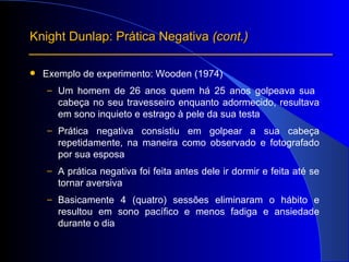 Exemplo de experimento: Wooden (1974) Um homem de 26 anos quem há 25 anos golpeava sua  cabeça no seu travesseiro enquanto adormecido, resultava em sono inquieto e estrago à pele da sua testa  Prática negativa consistiu em golpear a sua cabeça repetidamente, na maneira como observado e fotografado por sua esposa A prática negativa foi feita antes dele ir dormir e feita até se tornar aversiva Basicamente 4 (quatro) sessões eliminaram o hábito e resultou em sono pacífico e menos fadiga e ansiedade durante o dia Knight Dunlap: Prática Negativa  (cont.) 