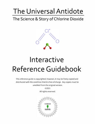 The Universal Antidote
The Science & Story of Chlorine Dioxide
Interactive
Reference Guidebook
This reference guide is copyrighted; however, it may be freely copied and
distributed with the condition that it is free of charge. Any copies must be
unedited from the original version.
©2021
All rights reserved.
 