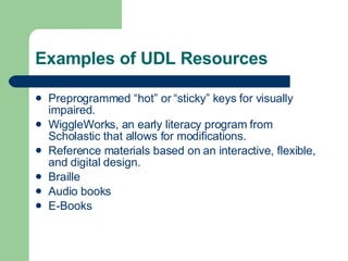 Examples of UDL Resources Preprogrammed “hot” or “sticky” keys for visually impaired. WiggleWorks, an early literacy program from Scholastic that allows for modifications. Reference materials based on an interactive, flexible, and digital design. Braille Audio books E-Books 