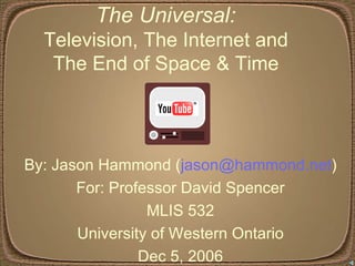 The Universal:  Television, The Internet and  The End of Space & Time  By: Jason Hammond ( [email_address] ) For: Professor David Spencer MLIS 532 University of Western Ontario Dec 5, 2006 