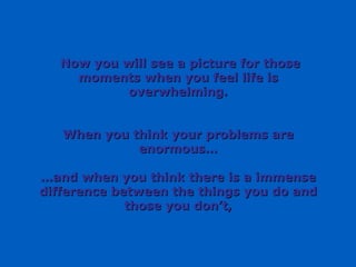 Now you will see a picture for those moments when you feel life is overwhelming. When you think your problems are enormous… … and when you think there is a immense difference between the things you do and those you don’t, 