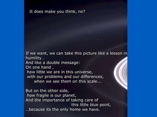If we want, we can take this picture like a lesson in humility…  And like a double message:  On one hand , how little we are in this universe,  with our problems and our differences,  when we see them on this scale... But on the other side, how fragile is our planet,  And the importance of taking care of  this little blue point,  … because its the only home we have. It does make you think, no? 