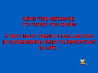 SEND THIS MESSAGE  TO THOSE YOU KNOW IT MAY HELP THEM TO FEEL BETTER IN CONSIDERING WHAT IS IMPORTANT IN LIFE.   