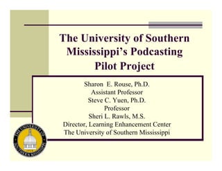 The University of Southern
 Mississippi’s Podcasting
       Pilot Project
       Sharon E. Rouse, Ph.D.
           Assistant Professor
          Steve C. Yuen, Ph.D.
                Professor
          Sheri L. Rawls, M.S.
Director, Learning Enhancement Center
The University of Southern Mississippi