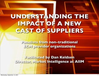 UNDERSTANDING THE
                 IMPACT OF A NEW
                 CAST OF SUPPLIERS
                                Panelists from non-traditional
                                 ECM provider organizations

                            Facilitated by Dan Keldsen
                       Director, Market Intelligence at AIIM


                                              1
Wednesday, September 12, 2007                                    1