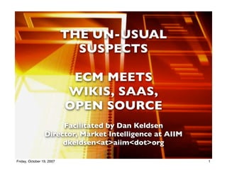 THE UN-USUAL
                             SUSPECTS

                            ECM MEETS
                           WIKIS, SAAS,
                           OPEN SOURCE
                      Facilitated by Dan Keldsen
                 Director, Market Intelligence at AIIM
                      dkeldsen<at>aiim<dot>org
                                   1
Friday, October 19, 2007                                 1