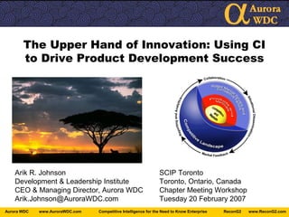 www.ReconG2.comReconG2Competitive Intelligence for the Need to Know Enterprisewww.AuroraWDC.comAurora WDC
The Upper Hand of Innovation: Using CI
to Drive Product Development Success
Arik R. Johnson SCIP Toronto
Development & Leadership Institute Toronto, Ontario, Canada
CEO & Managing Director, Aurora WDC Chapter Meeting Workshop
Arik.Johnson@AuroraWDC.com Tuesday 20 February 2007
 