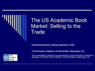The US Academic Book Market: Selling to the Trade Publishing Workshop, Beijing, September 4, 2007 H. Dirk Koehler, Publisher, The World Bank, Washington, DC This presentation is based on a presentation by Jose de Buerba, Distribution Manager, The Office of the Publisher, The World Bank, Washington, DC 