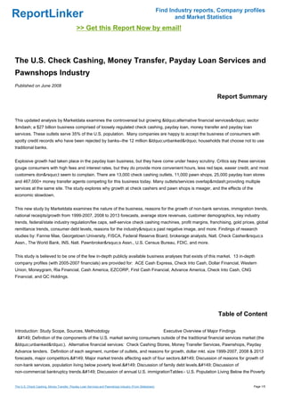 Find Industry reports, Company profiles
ReportLinker                                                                                                   and Market Statistics
                                            >> Get this Report Now by email!



The U.S. Check Cashing, Money Transfer, Payday Loan Services and
Pawnshops Industry
Published on June 2008

                                                                                                                                     Report Summary


This updated analysis by Marketdata examines the controversial but growing &ldquo;alternative financial services&rdquo; sector
&mdash; a $27 billion business comprised of loosely regulated check cashing, payday loan, money transfer and payday loan
services. These outlets serve 35% of the U.S. population. Many companies are happy to accept the business of consumers with
spotty credit records who have been rejected by banks--the 12 million &ldquo;unbanked&rdquo; households that choose not to use
traditional banks.


Explosive growth had taken place in the payday loan business, but they have come under heavy scrutiny. Critics say these services
gouge consumers with high fees and interest rates, but they do provide more convenient hours, less red tape, easier credit, and most
customers don&rsquo;t seem to complain. There are 13,000 check cashing outlets, 11,000 pawn shops, 25,000 payday loan stores
and 467,000+ money transfer agents competing for this business today. Many outlets/services overlap&mdash;providing multiple
services at the same site. The study explores why growth at check cashers and pawn shops is meager, and the effects of the
economic slowdown.


This new study by Marketdata examines the nature of the business, reasons for the growth of non-bank services, immigration trends,
national receipts/growth from 1999-2007, 2008 to 2013 forecasts, average store revenues, customer demographics, key industry
trends, federal/state industry regulation/fee caps, self-service check cashing machines, profit margins, franchising, gold prices, global
remittance trends, consumer debt levels, reasons for the industry&rsquo;s past negative image, and more. Findings of research
studies by: Fannie Mae, Georgetown University, FISCA, Federal Reserve Board, brokerage analysts, Natl. Check Casher&rsquo;s
Assn., The World Bank, INS, Natl. Pawnbroker&rsquo;s Assn., U.S. Census Bureau, FDIC, and more.


This study is believed to be one of the few in-depth publicly available business analyses that exists of this market. 13 in-depth
company profiles (with 2005-2007 financials) are provided for: ACE Cash Express, Check Into Cash, Dollar Financial, Western
Union, Moneygram, Ria Financial, Cash America, EZCORP, First Cash Financial, Advance America, Check Into Cash, CNG
Financial, and QC Holdings.




                                                                                                                                     Table of Content

Introduction: Study Scope, Sources, Methodology                                                           Executive Overview of Major Findings
 &#149;Definition of the components of the U.S. market serving consumers outside of the traditional financial services market (the
&ldquo;unbanked&rdquo;). Alternative financial services: Check Cashing Stores, Money Transfer Services, Pawnshops, Payday
Advance lenders. Definition of each segment, number of outlets, and reasons for growth, dollar mkt. size 1999-2007, 2008 & 2013
forecasts, major competitors.&#149;Major market trends affecting each of four sectors.&#149;Discussion of reasons for growth of
non-bank services, population living below poverty level.&#149;Discussion of family debt levels.&#149;Discussion of
non-commercial bankruptcy trends.&#149;Discussion of annual U.S. immigrationTables:- U.S. Population Living Below the Poverty


The U.S. Check Cashing, Money Transfer, Payday Loan Services and Pawnshops Industry (From Slideshare)                                            Page 1/5
 
