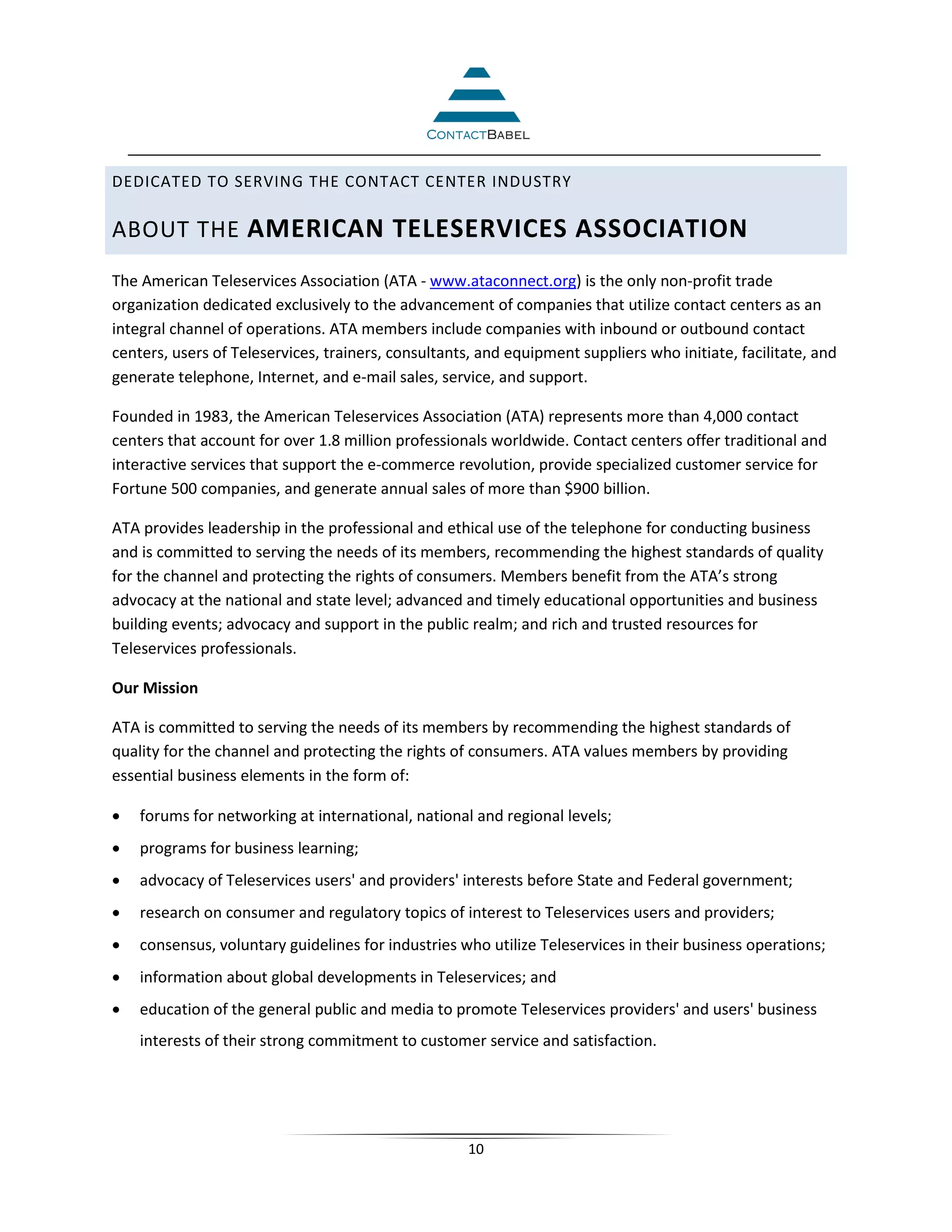DEDICATED TO SERVING THE CONTACT CENTER INDUSTRY

ABOUT THE AMERICAN TELESERVICES ASSOCIATION
The American Teleservices Association (ATA - www.ataconnect.org) is the only non-profit trade
organization dedicated exclusively to the advancement of companies that utilize contact centers as an
integral channel of operations. ATA members include companies with inbound or outbound contact
centers, users of Teleservices, trainers, consultants, and equipment suppliers who initiate, facilitate, and
generate telephone, Internet, and e-mail sales, service, and support.

Founded in 1983, the American Teleservices Association (ATA) represents more than 4,000 contact
centers that account for over 1.8 million professionals worldwide. Contact centers offer traditional and
interactive services that support the e-commerce revolution, provide specialized customer service for
Fortune 500 companies, and generate annual sales of more than $900 billion.

ATA provides leadership in the professional and ethical use of the telephone for conducting business
and is committed to serving the needs of its members, recommending the highest standards of quality
for the channel and protecting the rights of consumers. Members benefit from the ATA’s strong
advocacy at the national and state level; advanced and timely educational opportunities and business
building events; advocacy and support in the public realm; and rich and trusted resources for
Teleservices professionals.

Our Mission

ATA is committed to serving the needs of its members by recommending the highest standards of
quality for the channel and protecting the rights of consumers. ATA values members by providing
essential business elements in the form of:

•   forums for networking at international, national and regional levels;
•   programs for business learning;
•   advocacy of Teleservices users' and providers' interests before State and Federal government;
•   research on consumer and regulatory topics of interest to Teleservices users and providers;
•   consensus, voluntary guidelines for industries who utilize Teleservices in their business operations;
•   information about global developments in Teleservices; and
•   education of the general public and media to promote Teleservices providers' and users' business
    interests of their strong commitment to customer service and satisfaction.




                                                     10
 