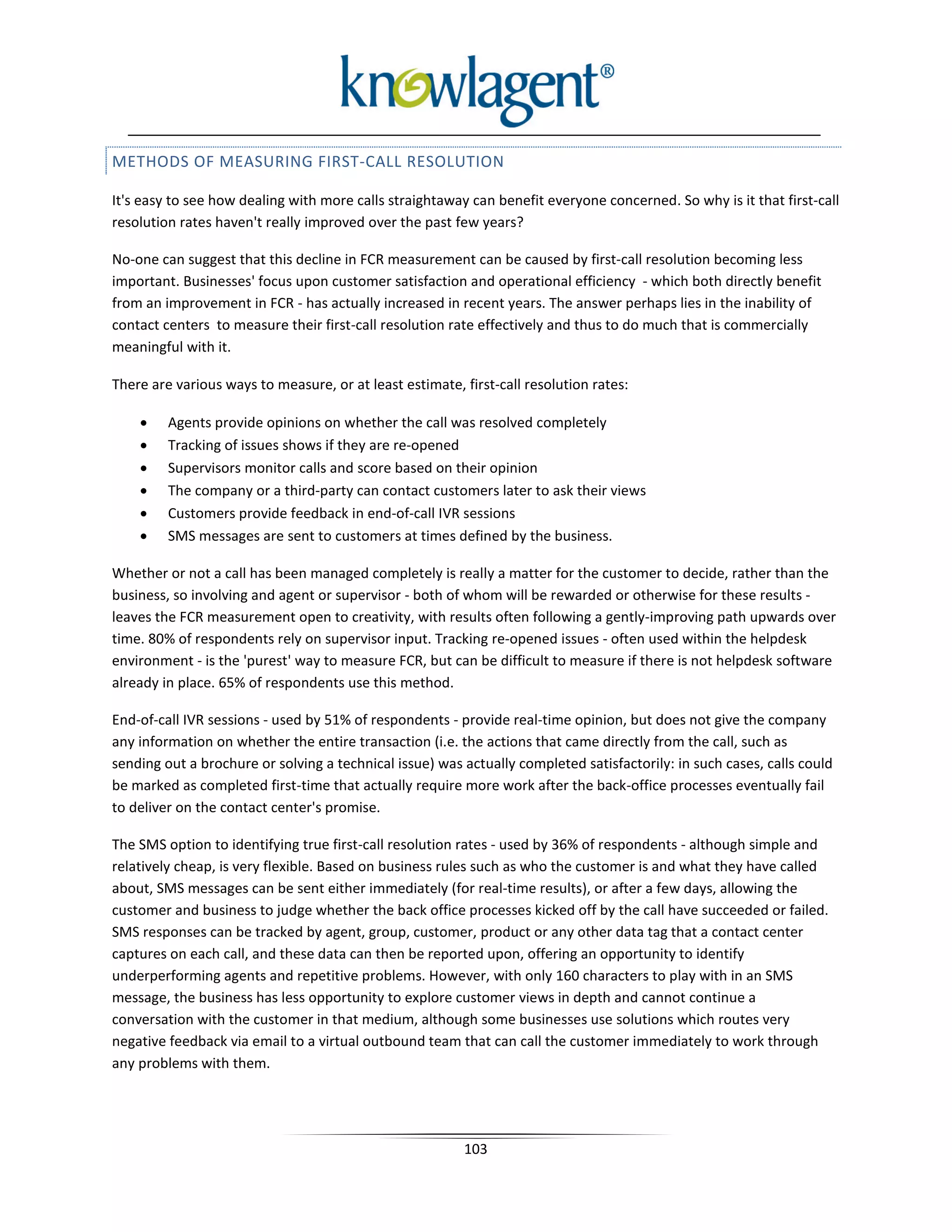 METHODS OF MEASURING FIRST-CALL RESOLUTION

It's easy to see how dealing with more calls straightaway can benefit everyone concerned. So why is it that first-call
resolution rates haven't really improved over the past few years?

No-one can suggest that this decline in FCR measurement can be caused by first-call resolution becoming less
important. Businesses' focus upon customer satisfaction and operational efficiency - which both directly benefit
from an improvement in FCR - has actually increased in recent years. The answer perhaps lies in the inability of
contact centers to measure their first-call resolution rate effectively and thus to do much that is commercially
meaningful with it.

There are various ways to measure, or at least estimate, first-call resolution rates:

    •    Agents provide opinions on whether the call was resolved completely
    •    Tracking of issues shows if they are re-opened
    •    Supervisors monitor calls and score based on their opinion
    •    The company or a third-party can contact customers later to ask their views
    •    Customers provide feedback in end-of-call IVR sessions
    •    SMS messages are sent to customers at times defined by the business.

Whether or not a call has been managed completely is really a matter for the customer to decide, rather than the
business, so involving and agent or supervisor - both of whom will be rewarded or otherwise for these results -
leaves the FCR measurement open to creativity, with results often following a gently-improving path upwards over
time. 80% of respondents rely on supervisor input. Tracking re-opened issues - often used within the helpdesk
environment - is the 'purest' way to measure FCR, but can be difficult to measure if there is not helpdesk software
already in place. 65% of respondents use this method.

End-of-call IVR sessions - used by 51% of respondents - provide real-time opinion, but does not give the company
any information on whether the entire transaction (i.e. the actions that came directly from the call, such as
sending out a brochure or solving a technical issue) was actually completed satisfactorily: in such cases, calls could
be marked as completed first-time that actually require more work after the back-office processes eventually fail
to deliver on the contact center's promise.

The SMS option to identifying true first-call resolution rates - used by 36% of respondents - although simple and
relatively cheap, is very flexible. Based on business rules such as who the customer is and what they have called
about, SMS messages can be sent either immediately (for real-time results), or after a few days, allowing the
customer and business to judge whether the back office processes kicked off by the call have succeeded or failed.
SMS responses can be tracked by agent, group, customer, product or any other data tag that a contact center
captures on each call, and these data can then be reported upon, offering an opportunity to identify
underperforming agents and repetitive problems. However, with only 160 characters to play with in an SMS
message, the business has less opportunity to explore customer views in depth and cannot continue a
conversation with the customer in that medium, although some businesses use solutions which routes very
negative feedback via email to a virtual outbound team that can call the customer immediately to work through
any problems with them.




                                                         103
 