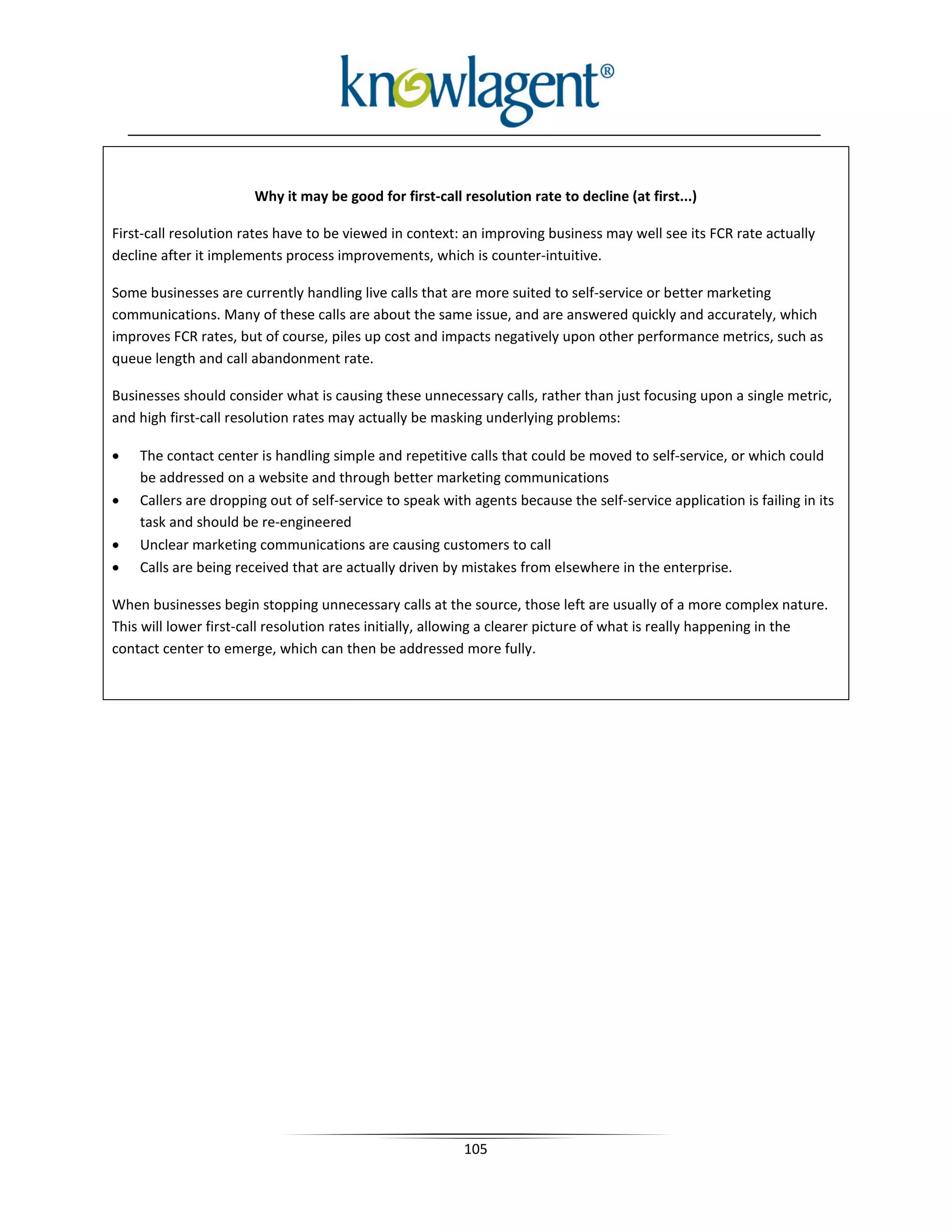 Why it may be good for first-call resolution rate to decline (at first...)

First-call resolution rates have to be viewed in context: an improving business may well see its FCR rate actually
decline after it implements process improvements, which is counter-intuitive.

Some businesses are currently handling live calls that are more suited to self-service or better marketing
communications. Many of these calls are about the same issue, and are answered quickly and accurately, which
improves FCR rates, but of course, piles up cost and impacts negatively upon other performance metrics, such as
queue length and call abandonment rate.

Businesses should consider what is causing these unnecessary calls, rather than just focusing upon a single metric,
and high first-call resolution rates may actually be masking underlying problems:

•   The contact center is handling simple and repetitive calls that could be moved to self-service, or which could
    be addressed on a website and through better marketing communications
•   Callers are dropping out of self-service to speak with agents because the self-service application is failing in its
    task and should be re-engineered
•   Unclear marketing communications are causing customers to call
•   Calls are being received that are actually driven by mistakes from elsewhere in the enterprise.

When businesses begin stopping unnecessary calls at the source, those left are usually of a more complex nature.
This will lower first-call resolution rates initially, allowing a clearer picture of what is really happening in the
contact center to emerge, which can then be addressed more fully.




                                                          105
 