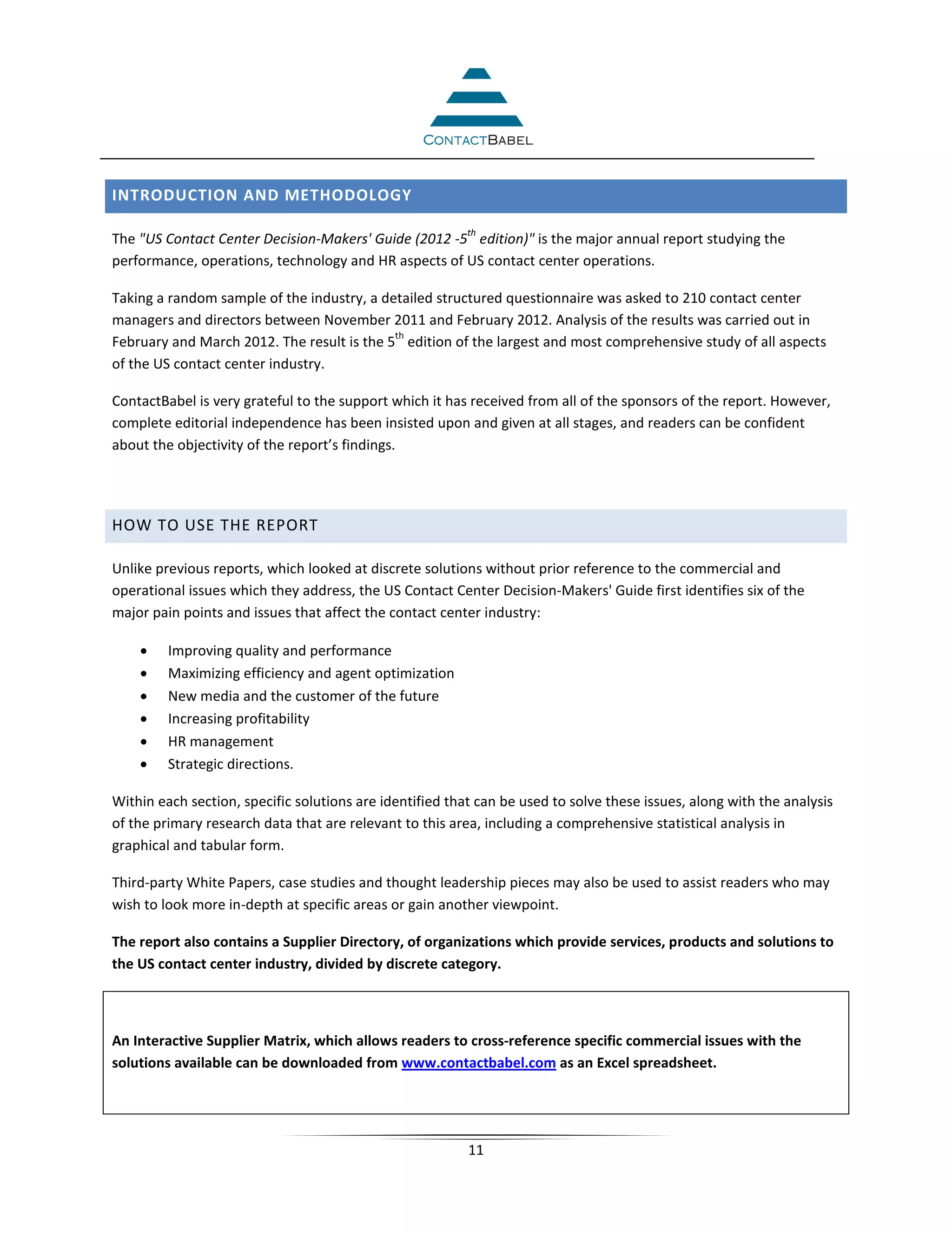 INTRODUCTION AND METHODOLOGY

                                                          th
The "US Contact Center Decision-Makers' Guide (2012 -5 edition)" is the major annual report studying the
performance, operations, technology and HR aspects of US contact center operations.

Taking a random sample of the industry, a detailed structured questionnaire was asked to 210 contact center
managers and directors between November 2011 and February 2012. Analysis of the results was carried out in
                                            th
February and March 2012. The result is the 5 edition of the largest and most comprehensive study of all aspects
of the US contact center industry.

ContactBabel is very grateful to the support which it has received from all of the sponsors of the report. However,
complete editorial independence has been insisted upon and given at all stages, and readers can be confident
about the objectivity of the report’s findings.




HOW TO USE THE REPORT

Unlike previous reports, which looked at discrete solutions without prior reference to the commercial and
operational issues which they address, the US Contact Center Decision-Makers' Guide first identifies six of the
major pain points and issues that affect the contact center industry:

    •    Improving quality and performance
    •    Maximizing efficiency and agent optimization
    •    New media and the customer of the future
    •    Increasing profitability
    •    HR management
    •    Strategic directions.

Within each section, specific solutions are identified that can be used to solve these issues, along with the analysis
of the primary research data that are relevant to this area, including a comprehensive statistical analysis in
graphical and tabular form.

Third-party White Papers, case studies and thought leadership pieces may also be used to assist readers who may
wish to look more in-depth at specific areas or gain another viewpoint.

The report also contains a Supplier Directory, of organizations which provide services, products and solutions to
the US contact center industry, divided by discrete category.



An Interactive Supplier Matrix, which allows readers to cross-reference specific commercial issues with the
solutions available can be downloaded from www.contactbabel.com as an Excel spreadsheet.




                                                          11
 