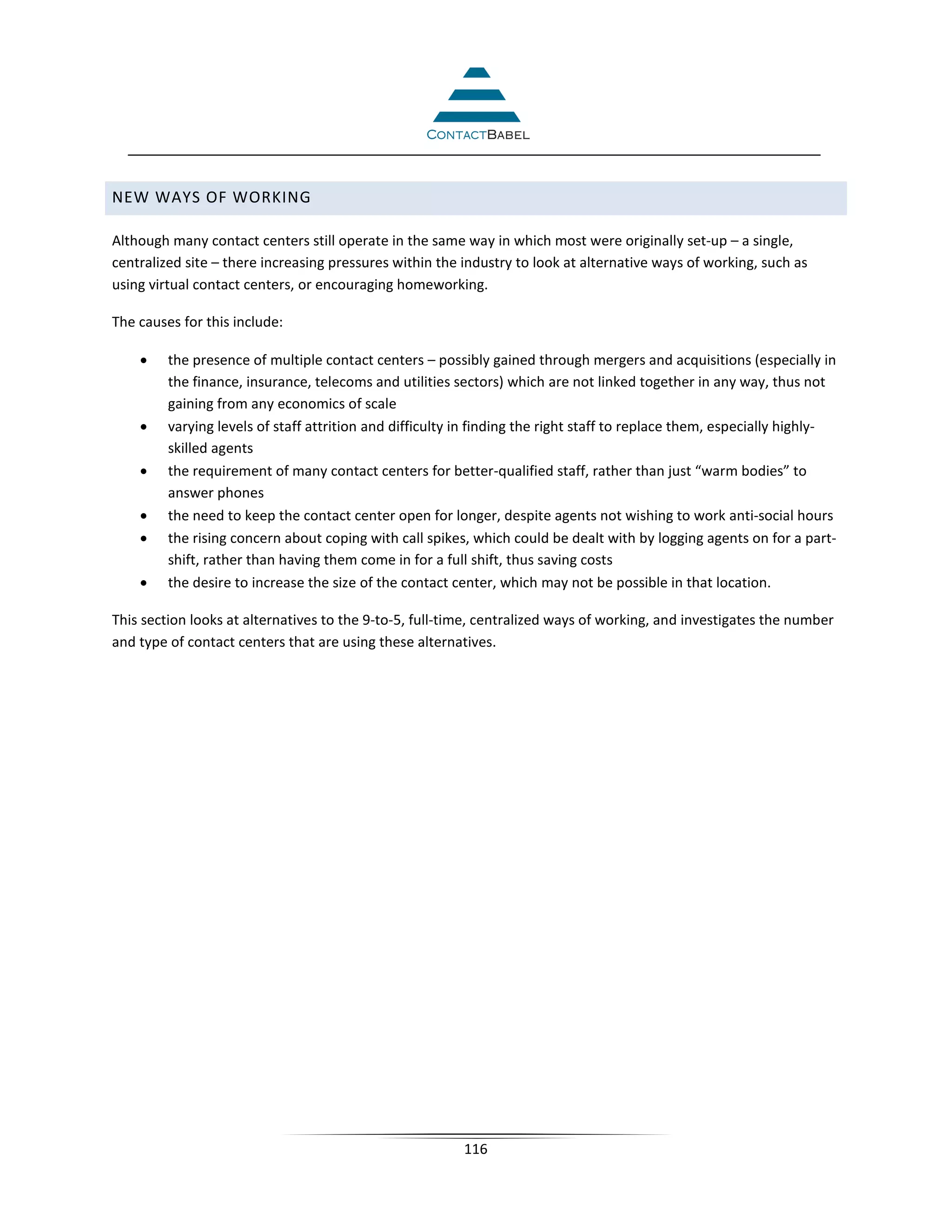NEW WAYS OF WORKING

Although many contact centers still operate in the same way in which most were originally set-up – a single,
centralized site – there increasing pressures within the industry to look at alternative ways of working, such as
using virtual contact centers, or encouraging homeworking.

The causes for this include:

    •    the presence of multiple contact centers – possibly gained through mergers and acquisitions (especially in
         the finance, insurance, telecoms and utilities sectors) which are not linked together in any way, thus not
         gaining from any economics of scale
    •    varying levels of staff attrition and difficulty in finding the right staff to replace them, especially highly-
         skilled agents
    •    the requirement of many contact centers for better-qualified staff, rather than just “warm bodies” to
         answer phones
    •    the need to keep the contact center open for longer, despite agents not wishing to work anti-social hours
    •    the rising concern about coping with call spikes, which could be dealt with by logging agents on for a part-
         shift, rather than having them come in for a full shift, thus saving costs
    •    the desire to increase the size of the contact center, which may not be possible in that location.

This section looks at alternatives to the 9-to-5, full-time, centralized ways of working, and investigates the number
and type of contact centers that are using these alternatives.




                                                          116
 