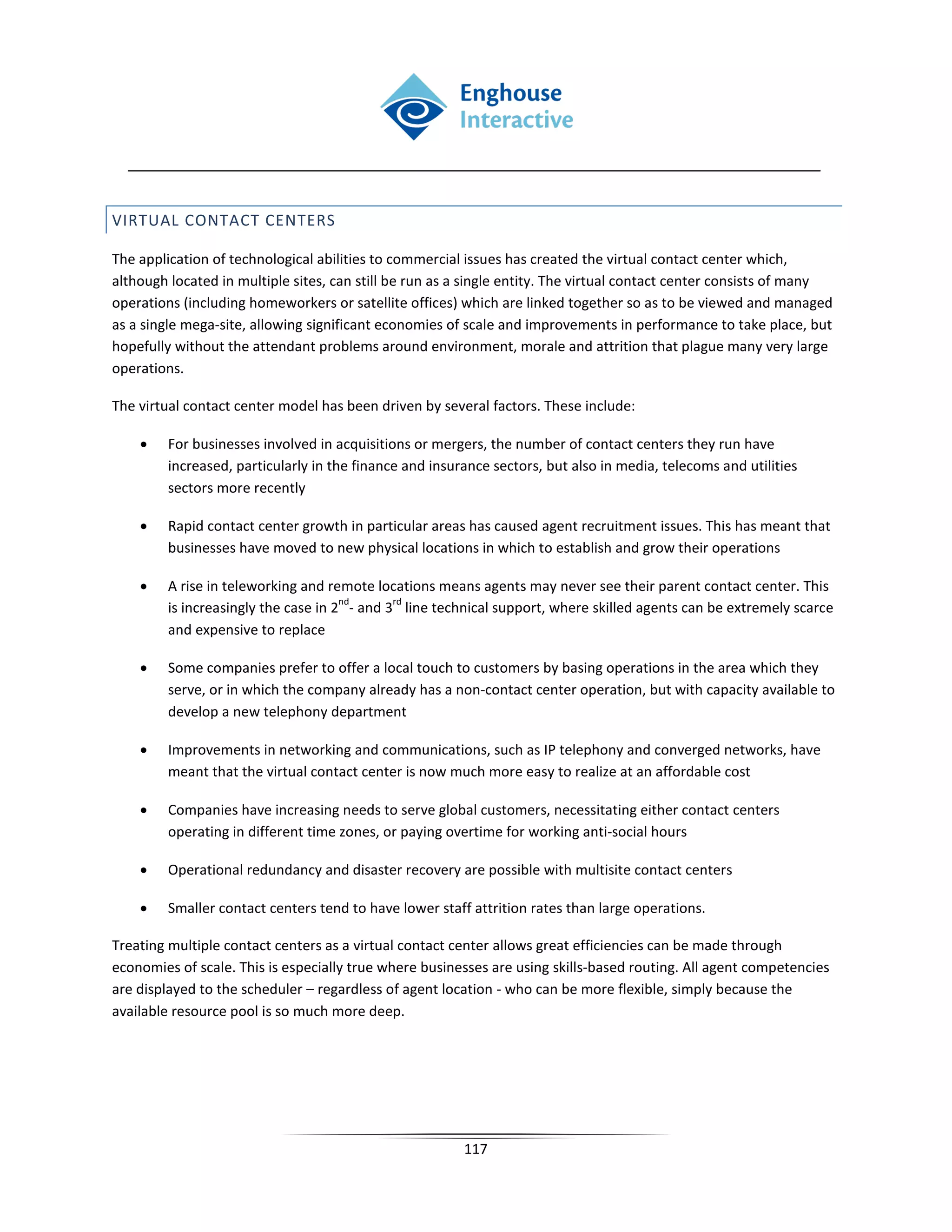 VIRTUAL CONTACT CENTERS

The application of technological abilities to commercial issues has created the virtual contact center which,
although located in multiple sites, can still be run as a single entity. The virtual contact center consists of many
operations (including homeworkers or satellite offices) which are linked together so as to be viewed and managed
as a single mega-site, allowing significant economies of scale and improvements in performance to take place, but
hopefully without the attendant problems around environment, morale and attrition that plague many very large
operations.

The virtual contact center model has been driven by several factors. These include:

    •    For businesses involved in acquisitions or mergers, the number of contact centers they run have
         increased, particularly in the finance and insurance sectors, but also in media, telecoms and utilities
         sectors more recently

    •    Rapid contact center growth in particular areas has caused agent recruitment issues. This has meant that
         businesses have moved to new physical locations in which to establish and grow their operations

    •    A rise in teleworking and remote locations means agents may never see their parent contact center. This
                                      nd      rd
         is increasingly the case in 2 - and 3 line technical support, where skilled agents can be extremely scarce
         and expensive to replace

    •    Some companies prefer to offer a local touch to customers by basing operations in the area which they
         serve, or in which the company already has a non-contact center operation, but with capacity available to
         develop a new telephony department

    •    Improvements in networking and communications, such as IP telephony and converged networks, have
         meant that the virtual contact center is now much more easy to realize at an affordable cost

    •    Companies have increasing needs to serve global customers, necessitating either contact centers
         operating in different time zones, or paying overtime for working anti-social hours

    •    Operational redundancy and disaster recovery are possible with multisite contact centers

    •    Smaller contact centers tend to have lower staff attrition rates than large operations.

Treating multiple contact centers as a virtual contact center allows great efficiencies can be made through
economies of scale. This is especially true where businesses are using skills-based routing. All agent competencies
are displayed to the scheduler – regardless of agent location - who can be more flexible, simply because the
available resource pool is so much more deep.




                                                         117
 
