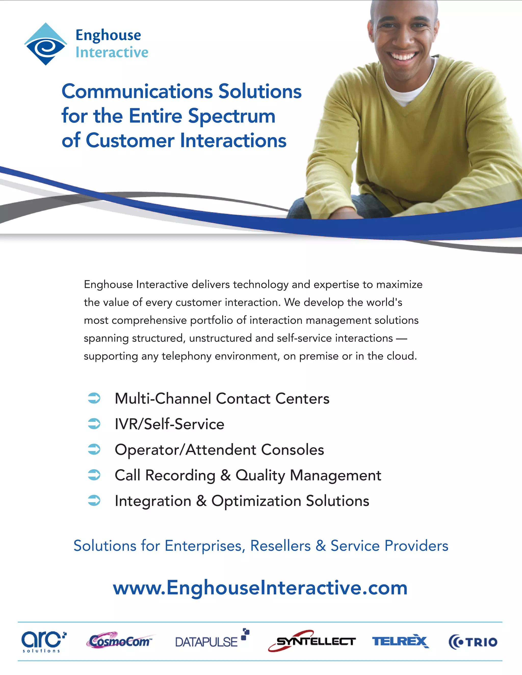 Communications Solutions
for the Entire Spectrum
of Customer Interactions




  Enghouse Interactive delivers technology and expertise to maximize
  the value of every customer interaction. We develop the world's
  most comprehensive portfolio of interaction management solutions
  spanning structured, unstructured and self-service interactions —
  supporting any telephony environment, on premise or in the cloud.


   Multi-Channel Contact Centers
   IVR/Self-Service
   Operator/Attendent Consoles
   Call Recording & Quality Management
   Integration & Optimization Solutions

 Solutions for Enterprises, Resellers & Service Providers

       www.EnghouseInteractive.com
 