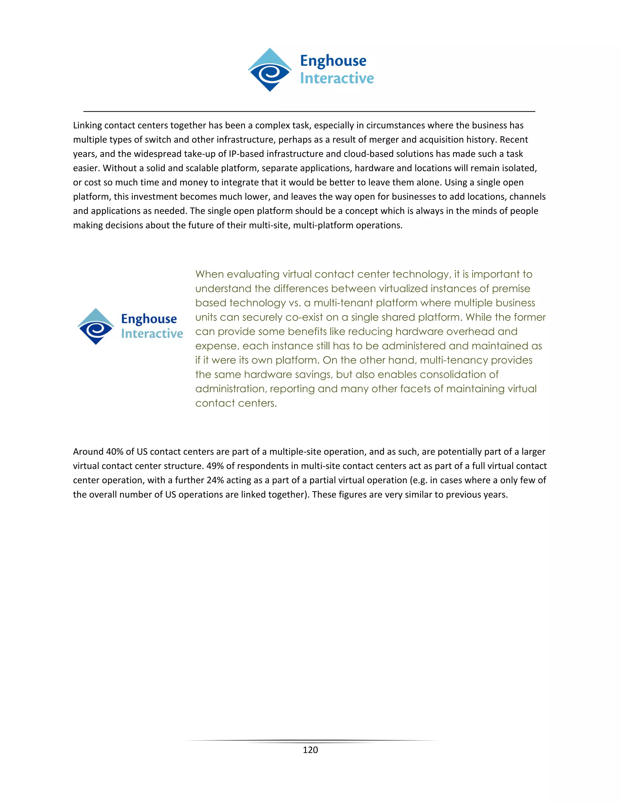 Linking contact centers together has been a complex task, especially in circumstances where the business has
multiple types of switch and other infrastructure, perhaps as a result of merger and acquisition history. Recent
years, and the widespread take-up of IP-based infrastructure and cloud-based solutions has made such a task
easier. Without a solid and scalable platform, separate applications, hardware and locations will remain isolated,
or cost so much time and money to integrate that it would be better to leave them alone. Using a single open
platform, this investment becomes much lower, and leaves the way open for businesses to add locations, channels
and applications as needed. The single open platform should be a concept which is always in the minds of people
making decisions about the future of their multi-site, multi-platform operations.



                              When evaluating virtual contact center technology, it is important to
                              understand the differences between virtualized instances of premise
                              based technology vs. a multi-tenant platform where multiple business
                              units can securely co-exist on a single shared platform. While the former
                              can provide some benefits like reducing hardware overhead and
                              expense, each instance still has to be administered and maintained as
                              if it were its own platform. On the other hand, multi-tenancy provides
                              the same hardware savings, but also enables consolidation of
                              administration, reporting and many other facets of maintaining virtual
                              contact centers.



Around 40% of US contact centers are part of a multiple-site operation, and as such, are potentially part of a larger
virtual contact center structure. 49% of respondents in multi-site contact centers act as part of a full virtual contact
center operation, with a further 24% acting as a part of a partial virtual operation (e.g. in cases where a only few of
the overall number of US operations are linked together). These figures are very similar to previous years.




                                                          120
 