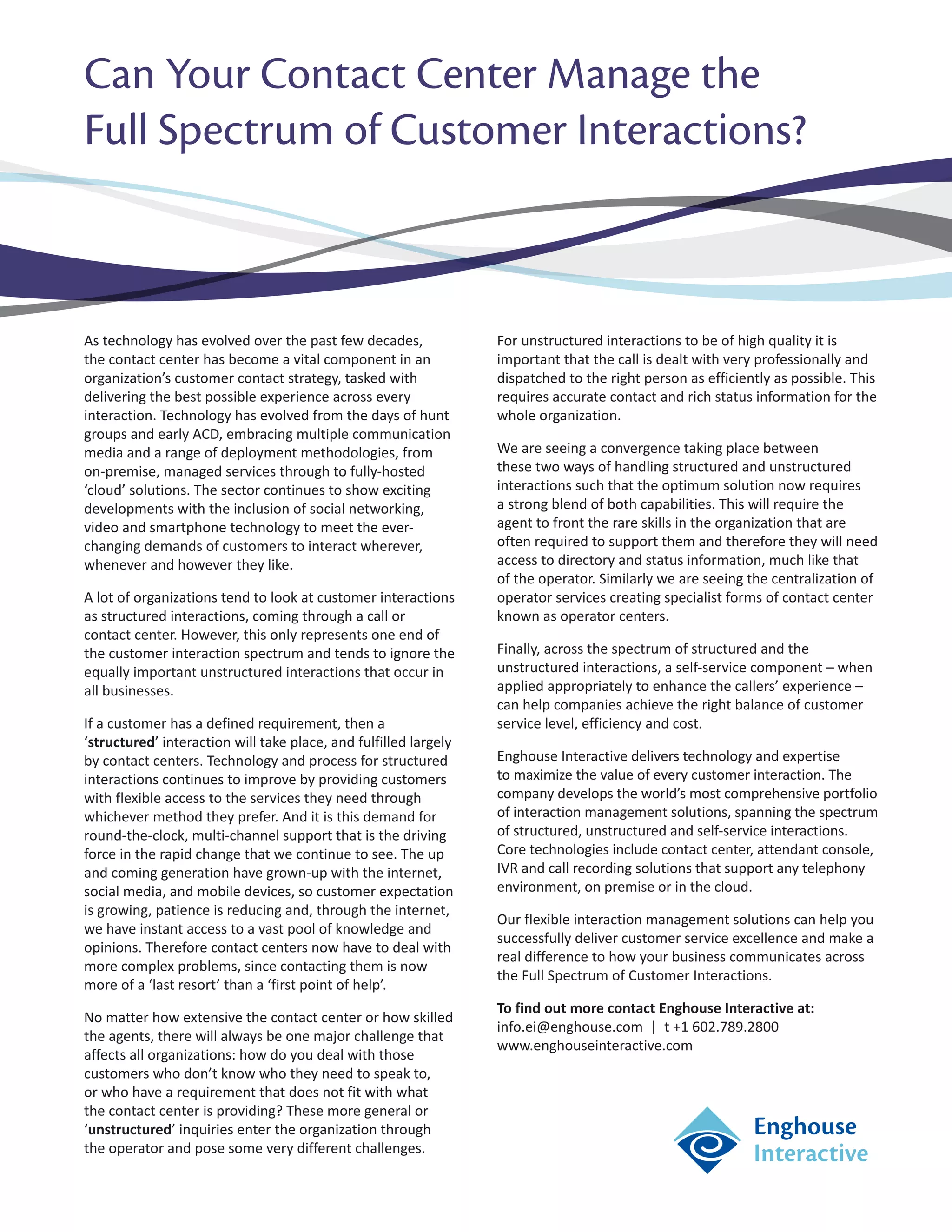 Can Your Contact Center Manage the
Full Spectrum of Customer Interactions?



As technology has evolved over the past few decades,              For unstructured interactions to be of high quality it is
the contact center has become a vital component in an             important that the call is dealt with very professionally and
organization’s customer contact strategy, tasked with             dispatched to the right person as efficiently as possible. This
delivering the best possible experience across every              requires accurate contact and rich status information for the
interaction. Technology has evolved from the days of hunt         whole organization.
groups and early ACD, embracing multiple communication
media and a range of deployment methodologies, from               We are seeing a convergence taking place between
on-premise, managed services through to fully-hosted              these two ways of handling structured and unstructured
‘cloud’ solutions. The sector continues to show exciting          interactions such that the optimum solution now requires
developments with the inclusion of social networking,             a strong blend of both capabilities. This will require the
video and smartphone technology to meet the ever-                 agent to front the rare skills in the organization that are
changing demands of customers to interact wherever,               often required to support them and therefore they will need
whenever and however they like.                                   access to directory and status information, much like that
                                                                  of the operator. Similarly we are seeing the centralization of
A lot of organizations tend to look at customer interactions      operator services creating specialist forms of contact center
as structured interactions, coming through a call or              known as operator centers.
contact center. However, this only represents one end of
the customer interaction spectrum and tends to ignore the         Finally, across the spectrum of structured and the
equally important unstructured interactions that occur in         unstructured interactions, a self-service component – when
all businesses.                                                   applied appropriately to enhance the callers’ experience –
                                                                  can help companies achieve the right balance of customer
If a customer has a defined requirement, then a                   service level, efficiency and cost.
‘structured’ interaction will take place, and fulfilled largely
by contact centers. Technology and process for structured         Enghouse Interactive delivers technology and expertise
interactions continues to improve by providing customers          to maximize the value of every customer interaction. The
with flexible access to the services they need through            company develops the world’s most comprehensive portfolio
whichever method they prefer. And it is this demand for           of interaction management solutions, spanning the spectrum
round-the-clock, multi-channel support that is the driving        of structured, unstructured and self-service interactions.
force in the rapid change that we continue to see. The up         Core technologies include contact center, attendant console,
and coming generation have grown-up with the internet,            IVR and call recording solutions that support any telephony
social media, and mobile devices, so customer expectation         environment, on premise or in the cloud.
is growing, patience is reducing and, through the internet,
                                                                  Our flexible interaction management solutions can help you
we have instant access to a vast pool of knowledge and
                                                                  successfully deliver customer service excellence and make a
opinions. Therefore contact centers now have to deal with
                                                                  real difference to how your business communicates across
more complex problems, since contacting them is now
                                                                  the Full Spectrum of Customer Interactions.
more of a ‘last resort’ than a ‘first point of help’.
                                                                  To find out more contact Enghouse Interactive at:
No matter how extensive the contact center or how skilled
                                                                  info.ei@enghouse.com | t +1 602.789.2800
the agents, there will always be one major challenge that
                                                                  www.enghouseinteractive.com
affects all organizations: how do you deal with those
customers who don’t know who they need to speak to,
or who have a requirement that does not fit with what
the contact center is providing? These more general or
‘unstructured’ inquiries enter the organization through
the operator and pose some very different challenges.
 