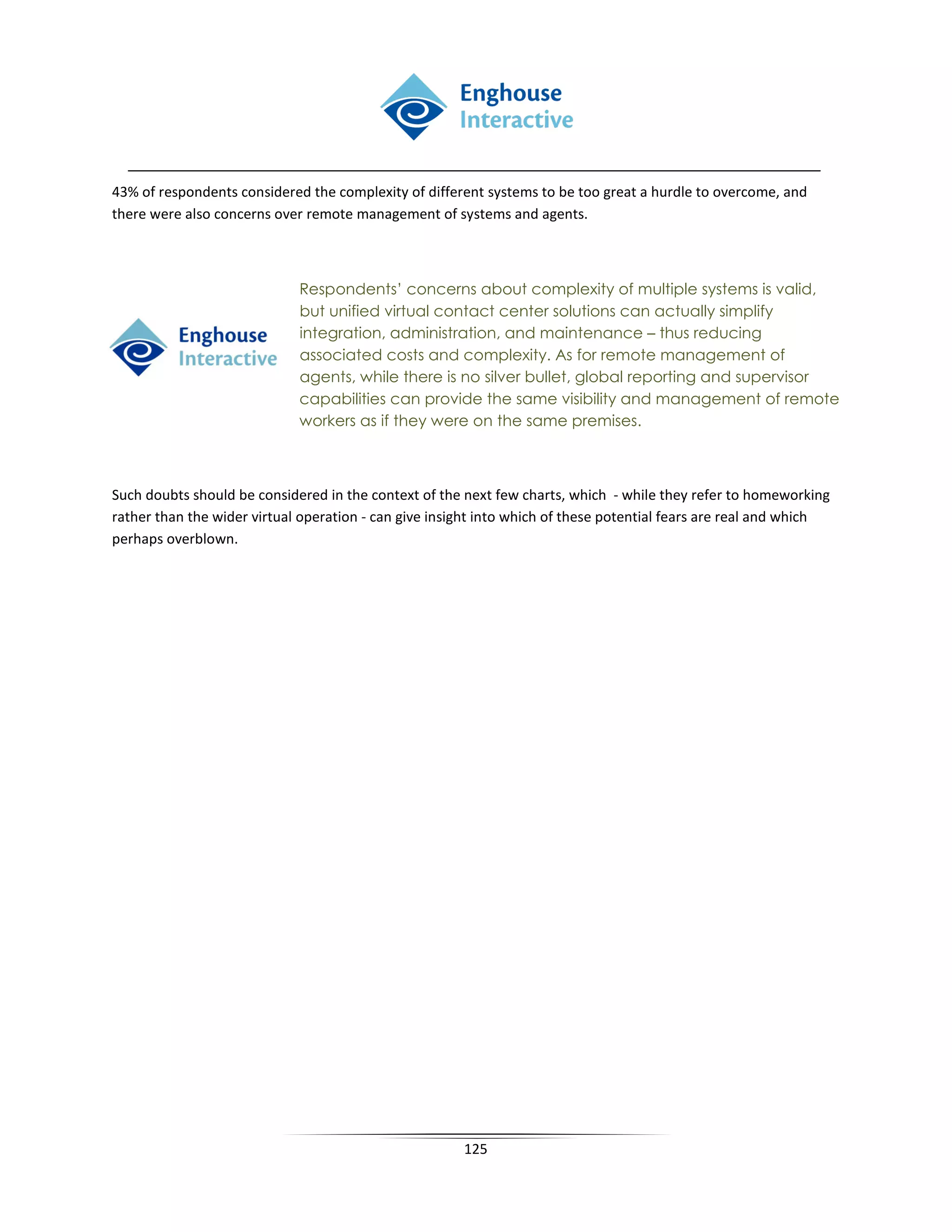 43% of respondents considered the complexity of different systems to be too great a hurdle to overcome, and
there were also concerns over remote management of systems and agents.



                             Respondents’ concerns about complexity of multiple systems is valid,
                             but unified virtual contact center solutions can actually simplify
                             integration, administration, and maintenance – thus reducing
                             associated costs and complexity. As for remote management of
                             agents, while there is no silver bullet, global reporting and supervisor
                             capabilities can provide the same visibility and management of remote
                             workers as if they were on the same premises.



Such doubts should be considered in the context of the next few charts, which - while they refer to homeworking
rather than the wider virtual operation - can give insight into which of these potential fears are real and which
perhaps overblown.




                                                       125
 