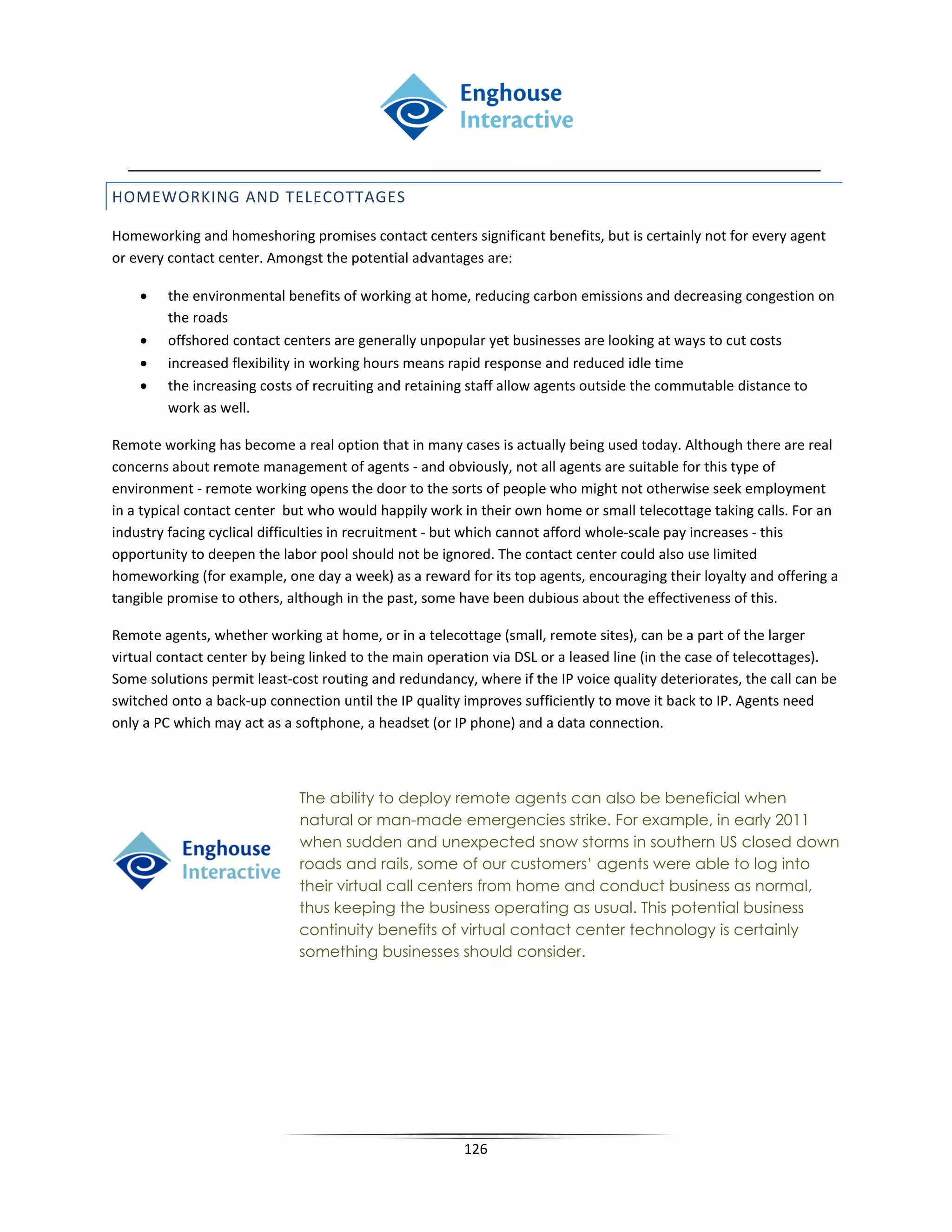HOMEWORKING AND TELECOTTAGES

Homeworking and homeshoring promises contact centers significant benefits, but is certainly not for every agent
or every contact center. Amongst the potential advantages are:

    •   the environmental benefits of working at home, reducing carbon emissions and decreasing congestion on
        the roads
    •   offshored contact centers are generally unpopular yet businesses are looking at ways to cut costs
    •   increased flexibility in working hours means rapid response and reduced idle time
    •   the increasing costs of recruiting and retaining staff allow agents outside the commutable distance to
        work as well.

Remote working has become a real option that in many cases is actually being used today. Although there are real
concerns about remote management of agents - and obviously, not all agents are suitable for this type of
environment - remote working opens the door to the sorts of people who might not otherwise seek employment
in a typical contact center but who would happily work in their own home or small telecottage taking calls. For an
industry facing cyclical difficulties in recruitment - but which cannot afford whole-scale pay increases - this
opportunity to deepen the labor pool should not be ignored. The contact center could also use limited
homeworking (for example, one day a week) as a reward for its top agents, encouraging their loyalty and offering a
tangible promise to others, although in the past, some have been dubious about the effectiveness of this.

Remote agents, whether working at home, or in a telecottage (small, remote sites), can be a part of the larger
virtual contact center by being linked to the main operation via DSL or a leased line (in the case of telecottages).
Some solutions permit least-cost routing and redundancy, where if the IP voice quality deteriorates, the call can be
switched onto a back-up connection until the IP quality improves sufficiently to move it back to IP. Agents need
only a PC which may act as a softphone, a headset (or IP phone) and a data connection.



                             The ability to deploy remote agents can also be beneficial when
                             natural or man-made emergencies strike. For example, in early 2011
                             when sudden and unexpected snow storms in southern US closed down
                             roads and rails, some of our customers’ agents were able to log into
                             their virtual call centers from home and conduct business as normal,
                             thus keeping the business operating as usual. This potential business
                             continuity benefits of virtual contact center technology is certainly
                             something businesses should consider.




                                                        126
 