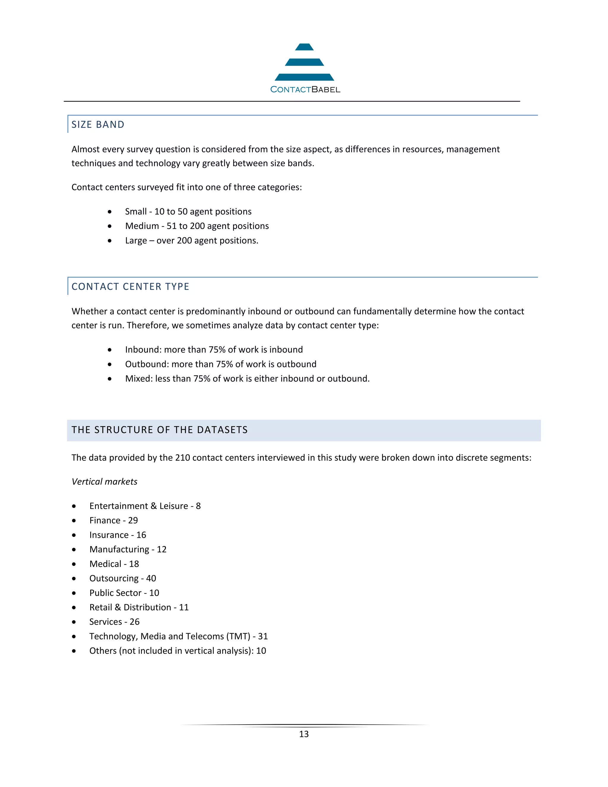 SIZE BAND

Almost every survey question is considered from the size aspect, as differences in resources, management
techniques and technology vary greatly between size bands.

Contact centers surveyed fit into one of three categories:

        •    Small - 10 to 50 agent positions
        •    Medium - 51 to 200 agent positions
        •    Large – over 200 agent positions.



CONTACT CENTER TYPE

Whether a contact center is predominantly inbound or outbound can fundamentally determine how the contact
center is run. Therefore, we sometimes analyze data by contact center type:

        •    Inbound: more than 75% of work is inbound
        •    Outbound: more than 75% of work is outbound
        •    Mixed: less than 75% of work is either inbound or outbound.




THE STRUCTURE OF THE DATASETS

The data provided by the 210 contact centers interviewed in this study were broken down into discrete segments:

Vertical markets

•   Entertainment & Leisure - 8
•   Finance - 29
•   Insurance - 16
•   Manufacturing - 12
•   Medical - 18
•   Outsourcing - 40
•   Public Sector - 10
•   Retail & Distribution - 11
•   Services - 26
•   Technology, Media and Telecoms (TMT) - 31
•   Others (not included in vertical analysis): 10




                                                         13
 