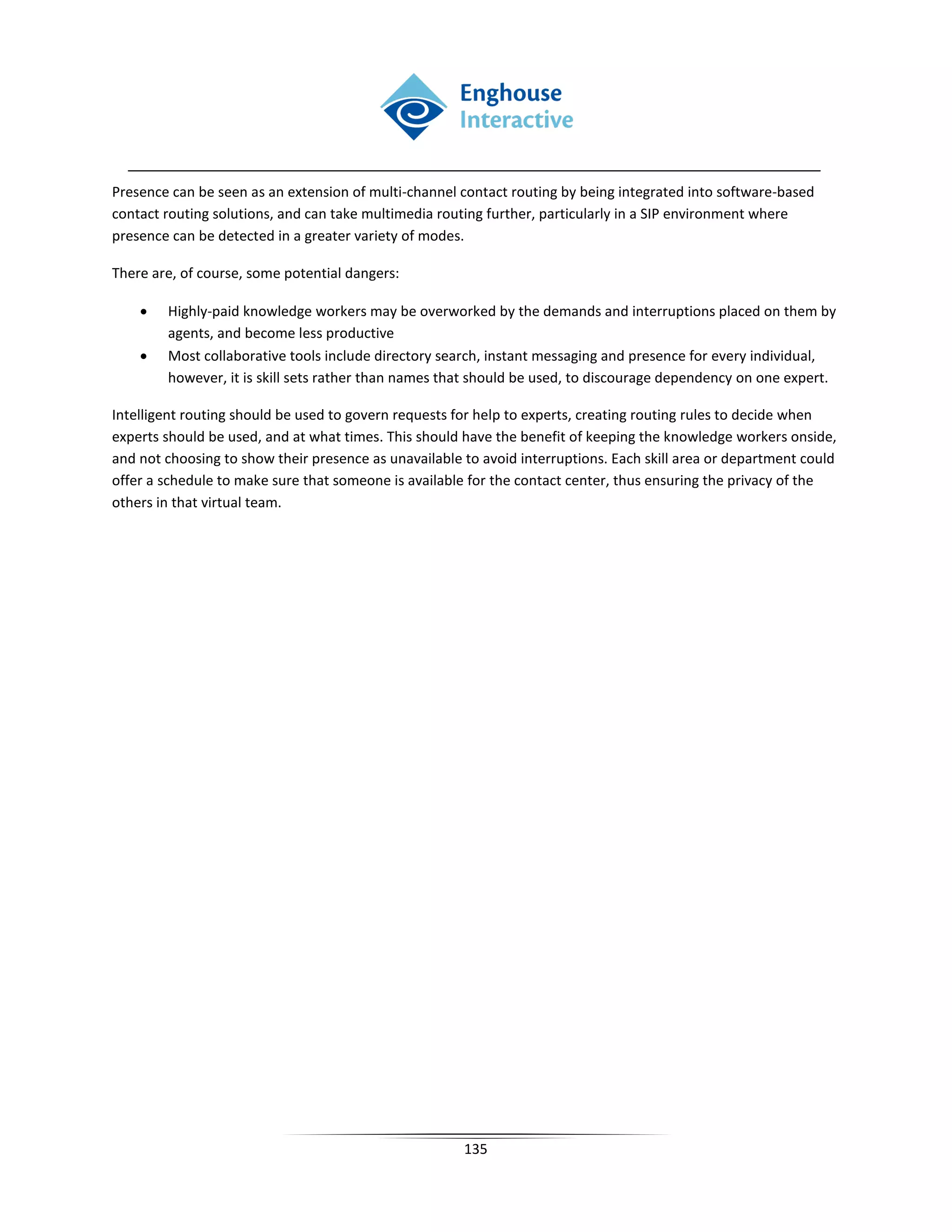 Presence can be seen as an extension of multi-channel contact routing by being integrated into software-based
contact routing solutions, and can take multimedia routing further, particularly in a SIP environment where
presence can be detected in a greater variety of modes.

There are, of course, some potential dangers:

    •   Highly-paid knowledge workers may be overworked by the demands and interruptions placed on them by
        agents, and become less productive
    •   Most collaborative tools include directory search, instant messaging and presence for every individual,
        however, it is skill sets rather than names that should be used, to discourage dependency on one expert.

Intelligent routing should be used to govern requests for help to experts, creating routing rules to decide when
experts should be used, and at what times. This should have the benefit of keeping the knowledge workers onside,
and not choosing to show their presence as unavailable to avoid interruptions. Each skill area or department could
offer a schedule to make sure that someone is available for the contact center, thus ensuring the privacy of the
others in that virtual team.




                                                       135
 
