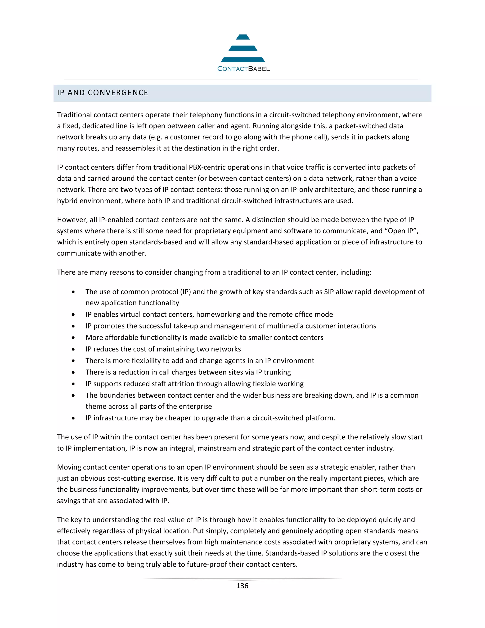 IP AND CONVERGENCE

Traditional contact centers operate their telephony functions in a circuit-switched telephony environment, where
a fixed, dedicated line is left open between caller and agent. Running alongside this, a packet-switched data
network breaks up any data (e.g. a customer record to go along with the phone call), sends it in packets along
many routes, and reassembles it at the destination in the right order.

IP contact centers differ from traditional PBX-centric operations in that voice traffic is converted into packets of
data and carried around the contact center (or between contact centers) on a data network, rather than a voice
network. There are two types of IP contact centers: those running on an IP-only architecture, and those running a
hybrid environment, where both IP and traditional circuit-switched infrastructures are used.

However, all IP-enabled contact centers are not the same. A distinction should be made between the type of IP
systems where there is still some need for proprietary equipment and software to communicate, and “Open IP”,
which is entirely open standards-based and will allow any standard-based application or piece of infrastructure to
communicate with another.

There are many reasons to consider changing from a traditional to an IP contact center, including:

    •    The use of common protocol (IP) and the growth of key standards such as SIP allow rapid development of
         new application functionality
    •    IP enables virtual contact centers, homeworking and the remote office model
    •    IP promotes the successful take-up and management of multimedia customer interactions
    •    More affordable functionality is made available to smaller contact centers
    •    IP reduces the cost of maintaining two networks
    •    There is more flexibility to add and change agents in an IP environment
    •    There is a reduction in call charges between sites via IP trunking
    •    IP supports reduced staff attrition through allowing flexible working
    •    The boundaries between contact center and the wider business are breaking down, and IP is a common
         theme across all parts of the enterprise
    •    IP infrastructure may be cheaper to upgrade than a circuit-switched platform.

The use of IP within the contact center has been present for some years now, and despite the relatively slow start
to IP implementation, IP is now an integral, mainstream and strategic part of the contact center industry.

Moving contact center operations to an open IP environment should be seen as a strategic enabler, rather than
just an obvious cost-cutting exercise. It is very difficult to put a number on the really important pieces, which are
the business functionality improvements, but over time these will be far more important than short-term costs or
savings that are associated with IP.

The key to understanding the real value of IP is through how it enables functionality to be deployed quickly and
effectively regardless of physical location. Put simply, completely and genuinely adopting open standards means
that contact centers release themselves from high maintenance costs associated with proprietary systems, and can
choose the applications that exactly suit their needs at the time. Standards-based IP solutions are the closest the
industry has come to being truly able to future-proof their contact centers.

                                                         136
 