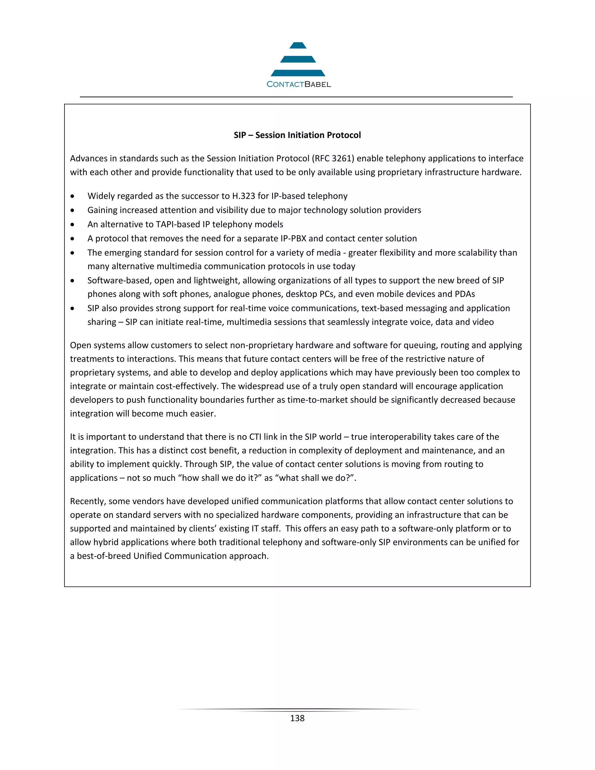 SIP – Session Initiation Protocol

Advances in standards such as the Session Initiation Protocol (RFC 3261) enable telephony applications to interface
with each other and provide functionality that used to be only available using proprietary infrastructure hardware.

•   Widely regarded as the successor to H.323 for IP-based telephony
•   Gaining increased attention and visibility due to major technology solution providers
•   An alternative to TAPI-based IP telephony models
•   A protocol that removes the need for a separate IP-PBX and contact center solution
•   The emerging standard for session control for a variety of media - greater flexibility and more scalability than
    many alternative multimedia communication protocols in use today
•   Software-based, open and lightweight, allowing organizations of all types to support the new breed of SIP
    phones along with soft phones, analogue phones, desktop PCs, and even mobile devices and PDAs
•   SIP also provides strong support for real-time voice communications, text-based messaging and application
    sharing – SIP can initiate real-time, multimedia sessions that seamlessly integrate voice, data and video

Open systems allow customers to select non-proprietary hardware and software for queuing, routing and applying
treatments to interactions. This means that future contact centers will be free of the restrictive nature of
proprietary systems, and able to develop and deploy applications which may have previously been too complex to
integrate or maintain cost-effectively. The widespread use of a truly open standard will encourage application
developers to push functionality boundaries further as time-to-market should be significantly decreased because
integration will become much easier.

It is important to understand that there is no CTI link in the SIP world – true interoperability takes care of the
integration. This has a distinct cost benefit, a reduction in complexity of deployment and maintenance, and an
ability to implement quickly. Through SIP, the value of contact center solutions is moving from routing to
applications – not so much “how shall we do it?” as “what shall we do?”.

Recently, some vendors have developed unified communication platforms that allow contact center solutions to
operate on standard servers with no specialized hardware components, providing an infrastructure that can be
supported and maintained by clients’ existing IT staff. This offers an easy path to a software-only platform or to
allow hybrid applications where both traditional telephony and software-only SIP environments can be unified for
a best-of-breed Unified Communication approach.



cable&wireless customer service call center contact center customer experience customer satisfaction customer
engagement strategy technology call recording avaya genesys cisco




                                                         138
 