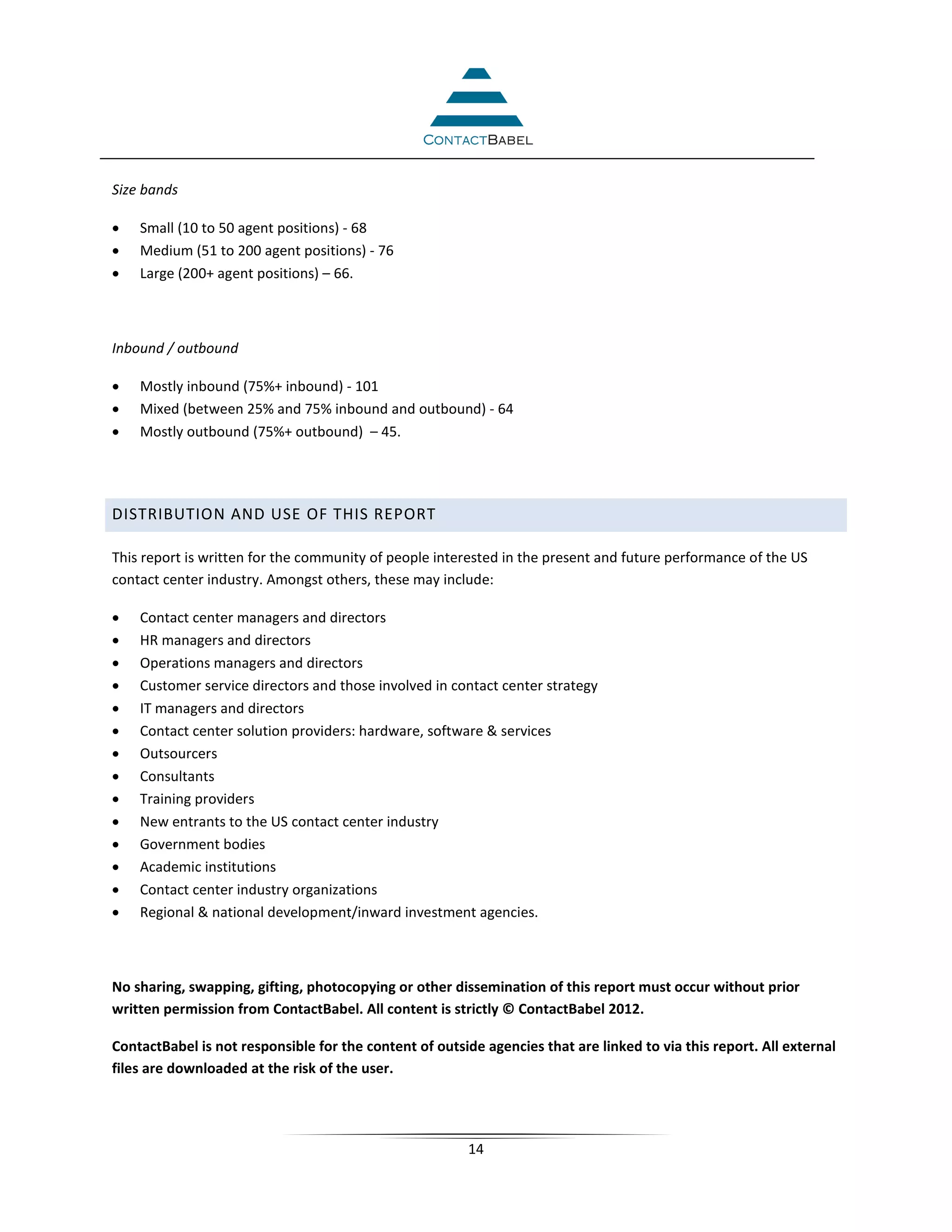 Size bands

•   Small (10 to 50 agent positions) - 68
•   Medium (51 to 200 agent positions) - 76
•   Large (200+ agent positions) – 66.



Inbound / outbound

•   Mostly inbound (75%+ inbound) - 101
•   Mixed (between 25% and 75% inbound and outbound) - 64
•   Mostly outbound (75%+ outbound) – 45.




DISTRIBUTION AND USE OF THIS REPORT

This report is written for the community of people interested in the present and future performance of the US
contact center industry. Amongst others, these may include:

•   Contact center managers and directors
•   HR managers and directors
•   Operations managers and directors
•   Customer service directors and those involved in contact center strategy
•   IT managers and directors
•   Contact center solution providers: hardware, software & services
•   Outsourcers
•   Consultants
•   Training providers
•   New entrants to the US contact center industry
•   Government bodies
•   Academic institutions
•   Contact center industry organizations
•   Regional & national development/inward investment agencies.



No sharing, swapping, gifting, photocopying or other dissemination of this report must occur without prior
written permission from ContactBabel. All content is strictly © ContactBabel 2012.

ContactBabel is not responsible for the content of outside agencies that are linked to via this report. All external
files are downloaded at the risk of the user.




                                                         14
 