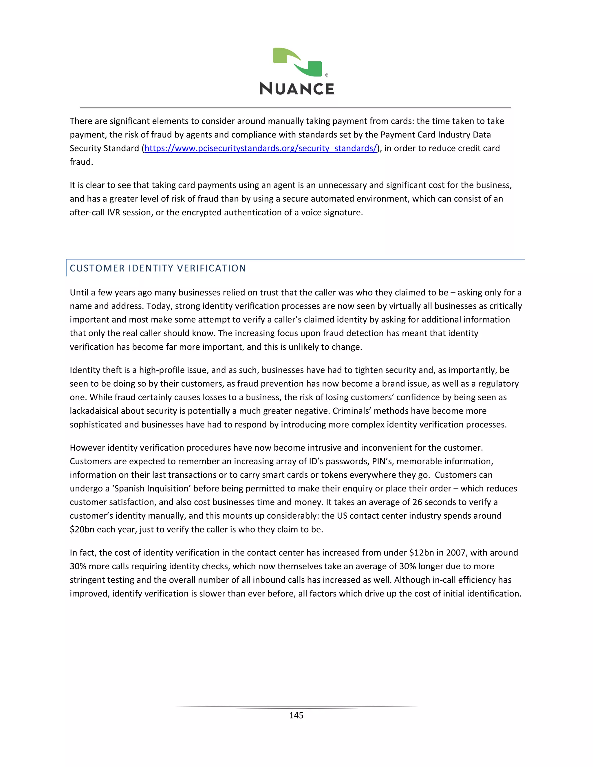 There are significant elements to consider around manually taking payment from cards: the time taken to take
payment, the risk of fraud by agents and compliance with standards set by the Payment Card Industry Data
Security Standard (https://www.pcisecuritystandards.org/security_standards/), in order to reduce credit card
fraud.

It is clear to see that taking card payments using an agent is an unnecessary and significant cost for the business,
and has a greater level of risk of fraud than by using a secure automated environment, which can consist of an
after-call IVR session, or the encrypted authentication of a voice signature.




CUSTOMER IDENTITY VERIFICATION

Until a few years ago many businesses relied on trust that the caller was who they claimed to be – asking only for a
name and address. Today, strong identity verification processes are now seen by virtually all businesses as critically
important and most make some attempt to verify a caller’s claimed identity by asking for additional information
that only the real caller should know. The increasing focus upon fraud detection has meant that identity
verification has become far more important, and this is unlikely to change.

Identity theft is a high-profile issue, and as such, businesses have had to tighten security and, as importantly, be
seen to be doing so by their customers, as fraud prevention has now become a brand issue, as well as a regulatory
one. While fraud certainly causes losses to a business, the risk of losing customers’ confidence by being seen as
lackadaisical about security is potentially a much greater negative. Criminals’ methods have become more
sophisticated and businesses have had to respond by introducing more complex identity verification processes.

However identity verification procedures have now become intrusive and inconvenient for the customer.
Customers are expected to remember an increasing array of ID’s passwords, PIN’s, memorable information,
information on their last transactions or to carry smart cards or tokens everywhere they go. Customers can
undergo a ‘Spanish Inquisition’ before being permitted to make their enquiry or place their order – which reduces
customer satisfaction, and also cost businesses time and money. It takes an average of 26 seconds to verify a
customer’s identity manually, and this mounts up considerably: the US contact center industry spends around
$20bn each year, just to verify the caller is who they claim to be.

In fact, the cost of identity verification in the contact center has increased from under $12bn in 2007, with around
30% more calls requiring identity checks, which now themselves take an average of 30% longer due to more
stringent testing and the overall number of all inbound calls has increased as well. Although in-call efficiency has
improved, identify verification is slower than ever before, all factors which drive up the cost of initial identification.




                                                           145
 