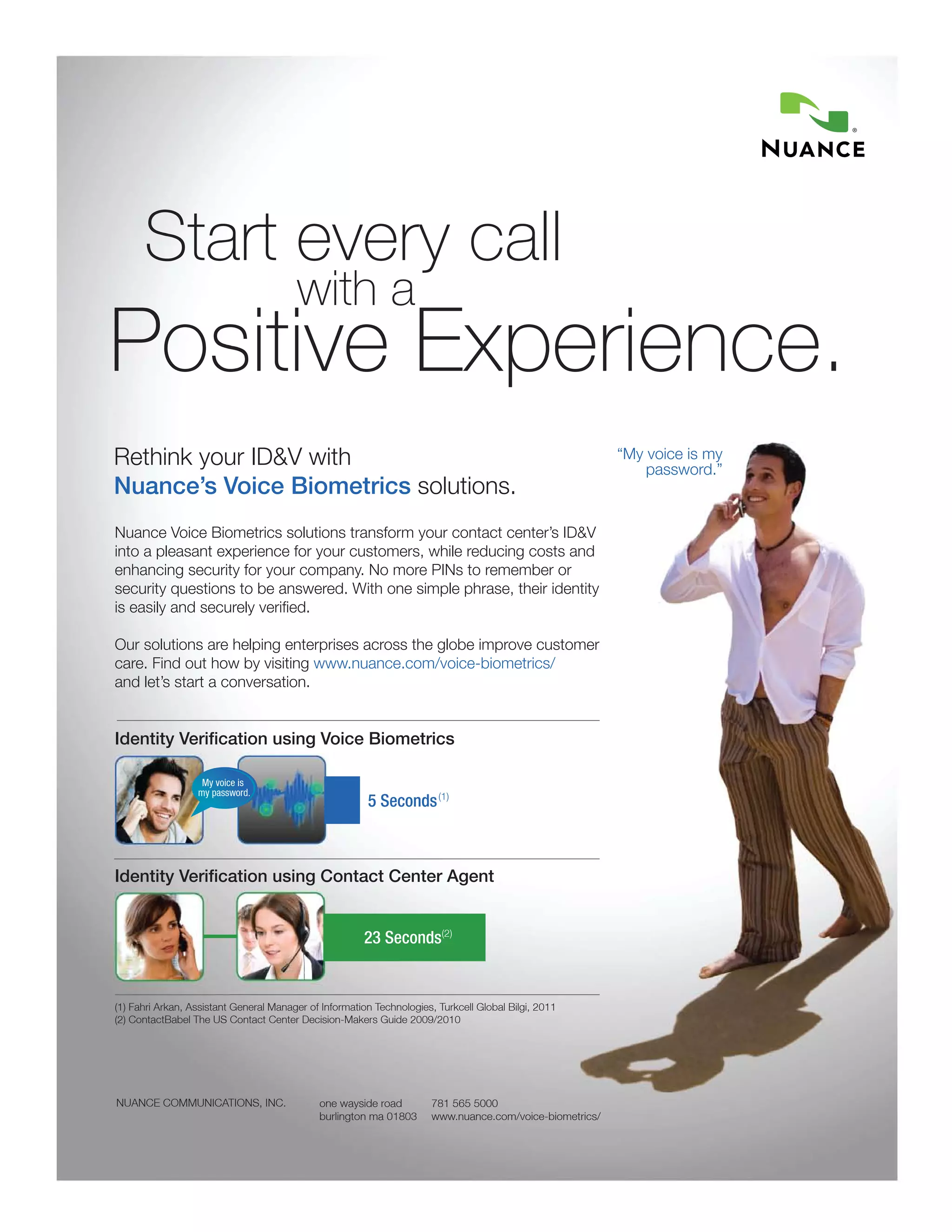 Start every call
                                        with a
Positive Experience.
Rethink your ID&V with                                                                                    “My voice is my
                                                                                                              password.”
Nuance’s Voice Biometrics solutions.
Nuance Voice Biometrics solutions transform your contact center’s ID&V
into a pleasant experience for your customers, while reducing costs and
enhancing security for your company. No more PINs to remember or
security questions to be answered. With one simple phrase, their identity
is easily and securely verified.

Our solutions are helping enterprises across the globe improve customer
care. Find out how by visiting www.nuance.com/voice-biometrics/
and let’s start a conversation.


Identity Verification using Voice Biometrics

                   My voice is
                  my password.
                                                        5 Seconds (1)



Identity Verification using Contact Center Agent


                                                       23 Seconds(2)


(1) Fahri Arkan, Assistant General Manager of Information Technologies, Turkcell Global Bilgi, 2011
(2) ContactBabel The US Contact Center Decision-Makers Guide 2009/2010




NUANCE COMMUNICATIONS, INC.                  one wayside road          781 565 5000
                                             burlington ma 01803       www.nuance.com/voice-biometrics/
 